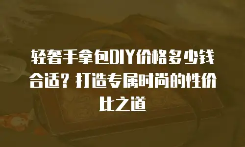 轻奢手拿包DIY价格多少钱合适？打造专属时尚的性价比之道