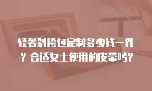 轻奢斜挎包定制多少钱一件？合适女士使用的皮带吗？
