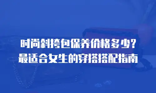 时尚斜挎包保养价格多少？最适合女生的穿搭搭配指南