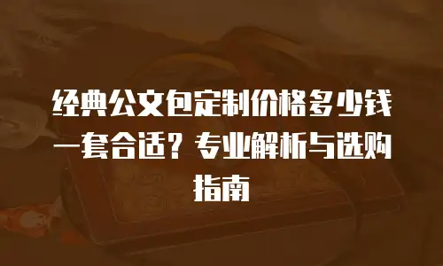经典公文包定制价格多少钱一套合适？专业解析与选购指南