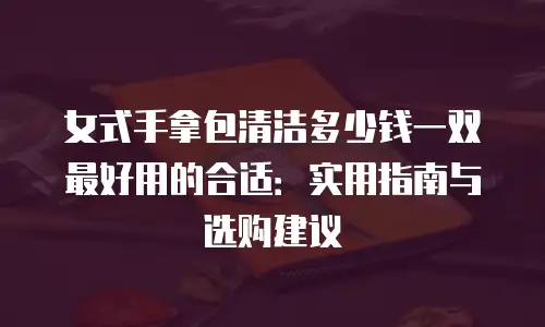 女式手拿包清洁多少钱一双最好用的合适：实用指南与选购建议