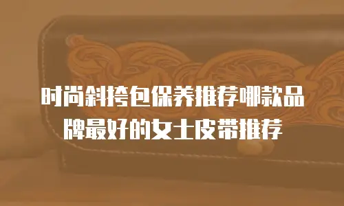 时尚斜挎包保养推荐哪款品牌最好的女士皮带推荐