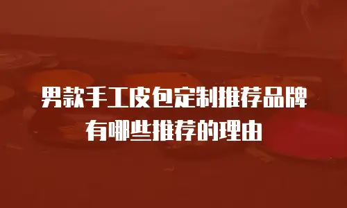 男款手工皮包定制推荐品牌有哪些推荐的理由