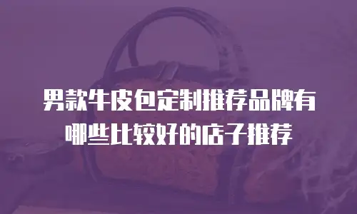 男款牛皮包定制推荐品牌有哪些比较好的店子推荐