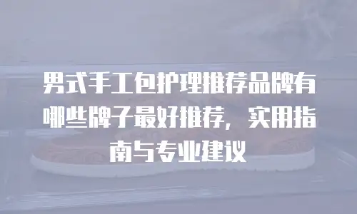 男式手工包护理推荐品牌有哪些牌子最好推荐，实用指南与专业建议