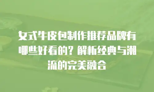女式牛皮包制作推荐品牌有哪些好看的？解析经典与潮流的完美融合