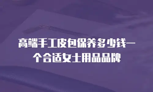 高端手工皮包保养多少钱一个合适女士用品品牌