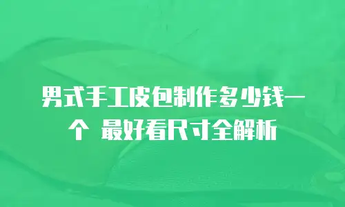 男式手工皮包制作多少钱一个 最好看尺寸全解析