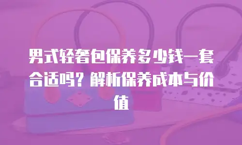 男式轻奢包保养多少钱一套合适吗？解析保养成本与价值