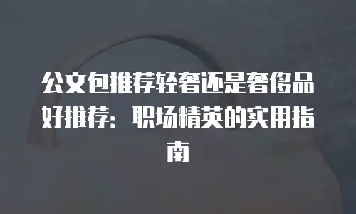公文包推荐轻奢还是奢侈品好推荐：职场精英的实用指南