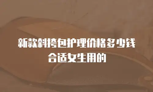 新款斜挎包护理价格多少钱合适女生用的