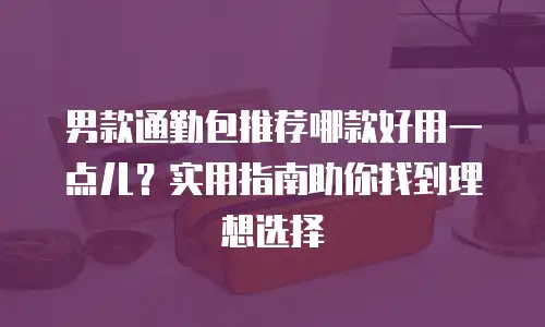 男款通勤包推荐哪款好用一点儿？实用指南助你找到理想选择