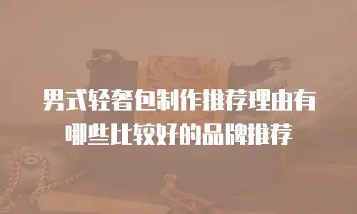 男式轻奢包制作推荐理由有哪些比较好的品牌推荐