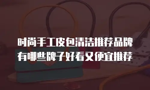 时尚手工皮包清洁推荐品牌有哪些牌子好看又便宜推荐