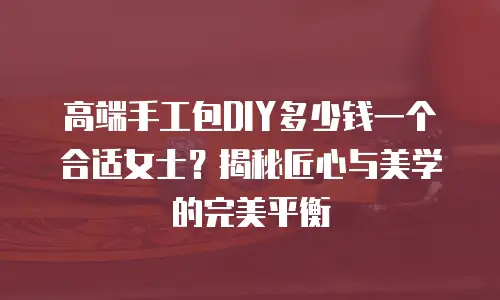 高端手工包DIY多少钱一个合适女士？揭秘匠心与美学的完美平衡