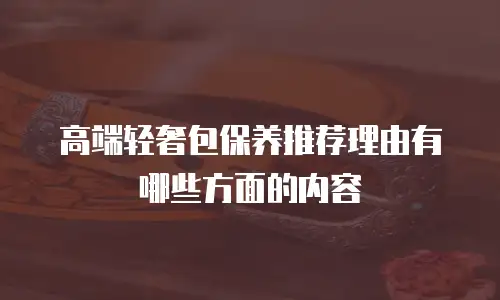 高端轻奢包保养推荐理由有哪些方面的内容