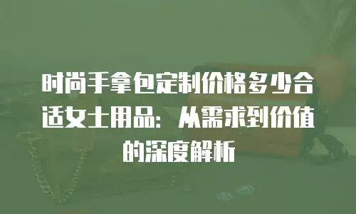 时尚手拿包定制价格多少合适女士用品：从需求到价值的深度解析
