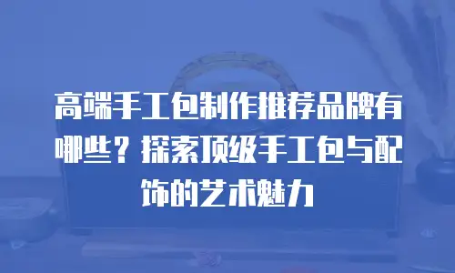 高端手工包制作推荐品牌有哪些？探索顶级手工包与配饰的艺术魅力
