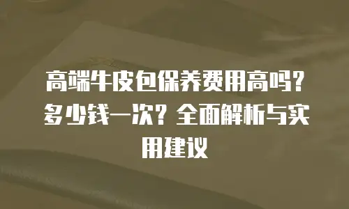 高端牛皮包保养费用高吗？多少钱一次？全面解析与实用建议