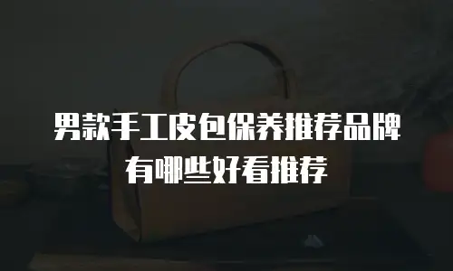 男款手工皮包保养推荐品牌有哪些好看推荐