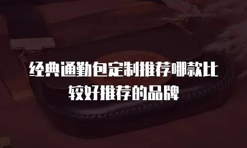 经典通勤包定制推荐哪款比较好推荐的品牌