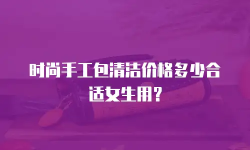 时尚手工包清洁价格多少合适女生用？