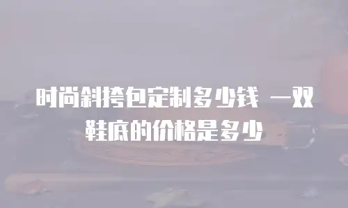时尚斜挎包定制多少钱 一双鞋底的价格是多少