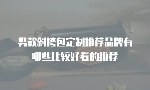 男款斜挎包定制推荐品牌有哪些比较好看的推荐