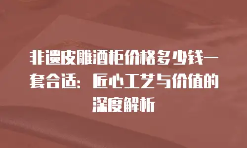 非遗皮雕酒柜价格多少钱一套合适：匠心工艺与价值的深度解析