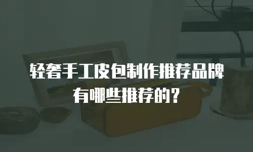 轻奢手工皮包制作推荐品牌有哪些推荐的？