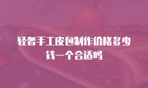 轻奢手工皮包制作价格多少钱一个合适吗