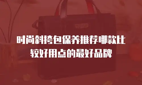 时尚斜挎包保养推荐哪款比较好用点的最好品牌