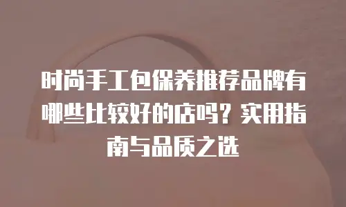 时尚手工包保养推荐品牌有哪些比较好的店吗？实用指南与品质之选