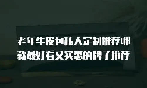 老年牛皮包私人定制推荐哪款最好看又实惠的牌子推荐