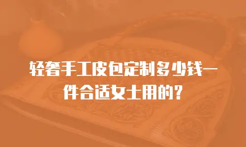 轻奢手工皮包定制多少钱一件合适女士用的？