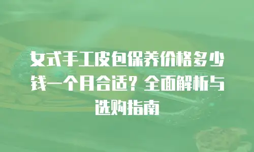 女式手工皮包保养价格多少钱一个月合适？全面解析与选购指南