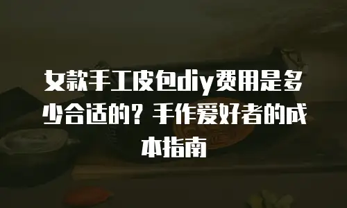 女款手工皮包diy费用是多少合适的？手作爱好者的成本指南