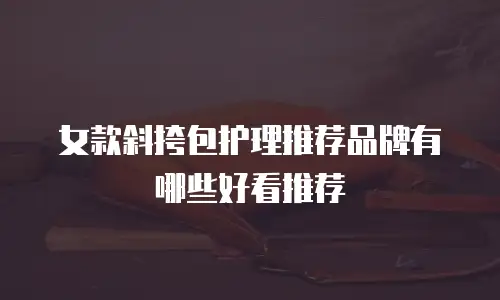 女款斜挎包护理推荐品牌有哪些好看推荐
