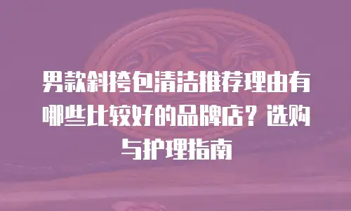 男款斜挎包清洁推荐理由有哪些比较好的品牌店？选购与护理指南