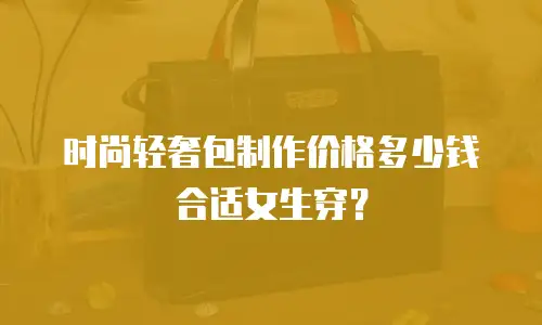 时尚轻奢包制作价格多少钱合适女生穿？