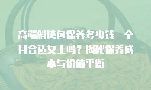 高端斜挎包保养多少钱一个月合适女士吗？揭秘保养成本与价值平衡
