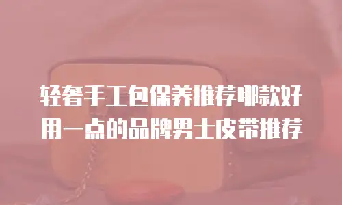 轻奢手工包保养推荐哪款好用一点的品牌男士皮带推荐