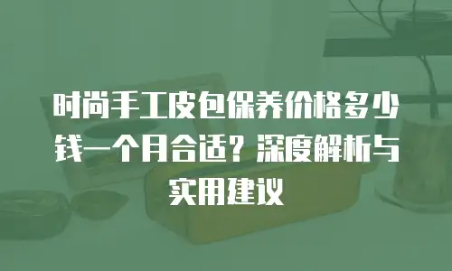 时尚手工皮包保养价格多少钱一个月合适？深度解析与实用建议