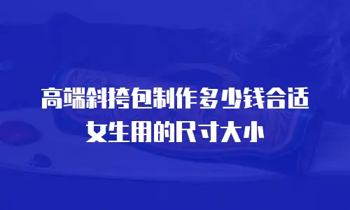 高端斜挎包制作多少钱合适女生用的尺寸大小