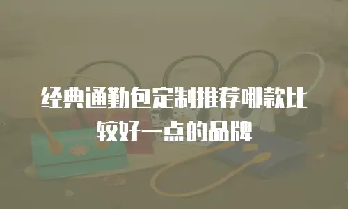 经典通勤包定制推荐哪款比较好一点的品牌