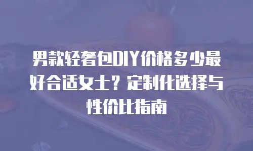 男款轻奢包DIY价格多少最好合适女士？定制化选择与性价比指南