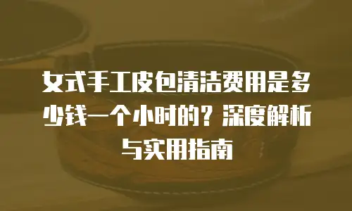 女式手工皮包清洁费用是多少钱一个小时的？深度解析与实用指南