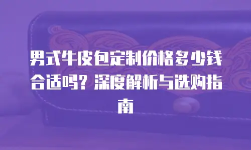 男式牛皮包定制价格多少钱合适吗？深度解析与选购指南