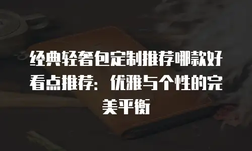 经典轻奢包定制推荐哪款好看点推荐：优雅与个性的完美平衡