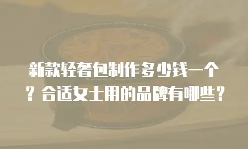 新款轻奢包制作多少钱一个？合适女士用的品牌有哪些？